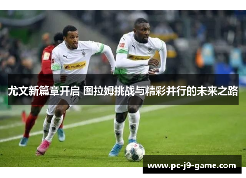 尤文新篇章开启 图拉姆挑战与精彩并行的未来之路