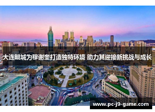 大连鲲城为穆谢奎打造独特环境 助力其迎接新挑战与成长