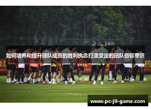 如何培养和提升球队成员的胜利执念打造坚定的团队目标意识