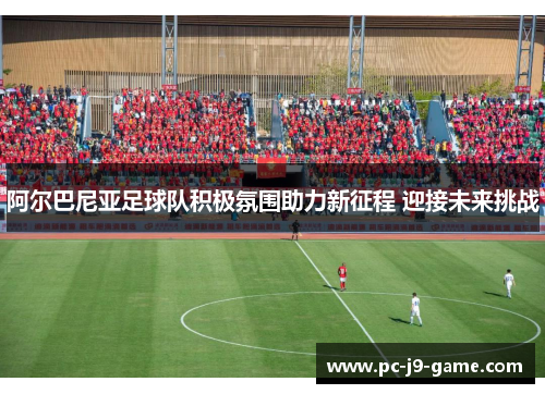 阿尔巴尼亚足球队积极氛围助力新征程 迎接未来挑战