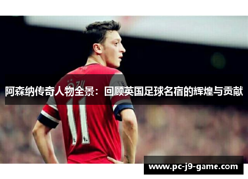 阿森纳传奇人物全景：回顾英国足球名宿的辉煌与贡献