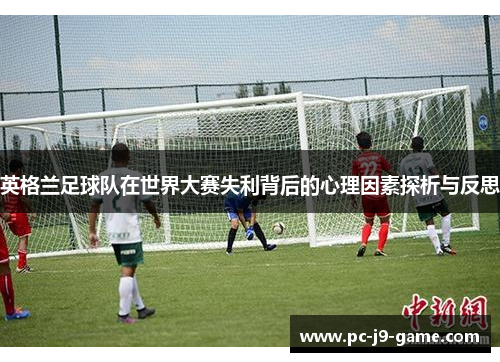 英格兰足球队在世界大赛失利背后的心理因素探析与反思 英格兰足球队在世界大赛失利背后的心理因素探析与反思