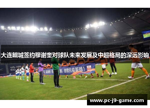 大连鲲城签约穆谢奎对球队未来发展及中超格局的深远影响