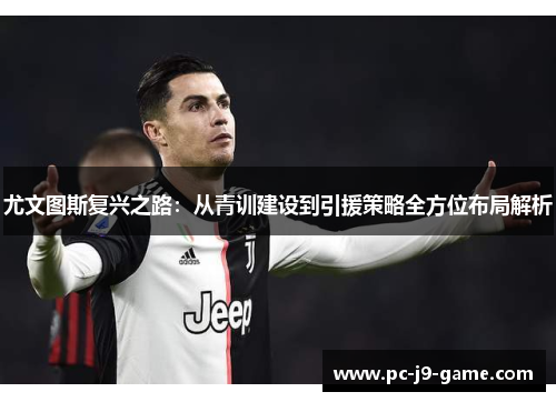 尤文图斯复兴之路：从青训建设到引援策略全方位布局解析