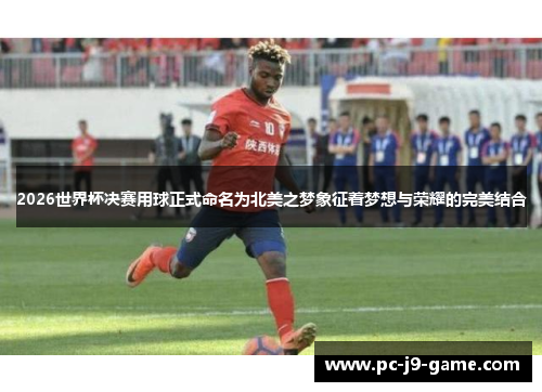 2026世界杯决赛用球正式命名为北美之梦象征着梦想与荣耀的完美结合
