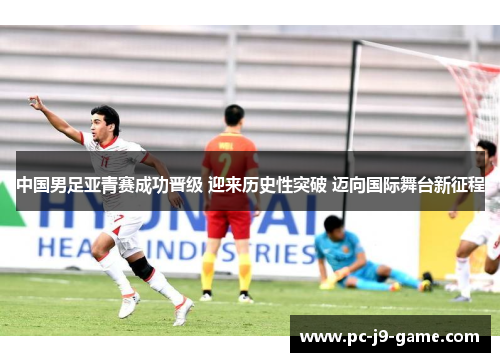 中国男足亚青赛成功晋级 迎来历史性突破 迈向国际舞台新征程 中国男足亚青赛成功晋级 迎来历史性突破 迈向国际舞台新征程