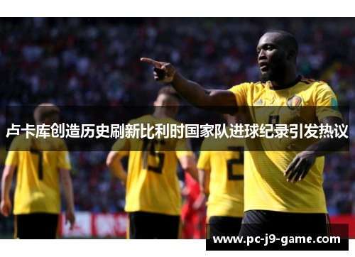 卢卡库创造历史刷新比利时国家队进球纪录引发热议