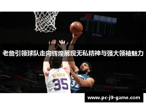 老詹引领球队走向辉煌展现无私精神与强大领袖魅力