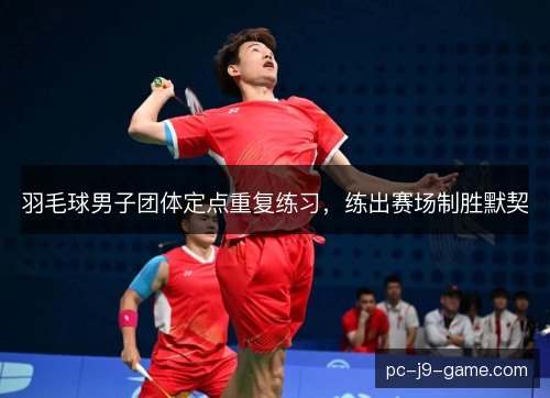 羽毛球男子团体定点重复练习,练出赛场制胜默契 羽毛球男子团体定点重复练习,练出赛场制胜默契