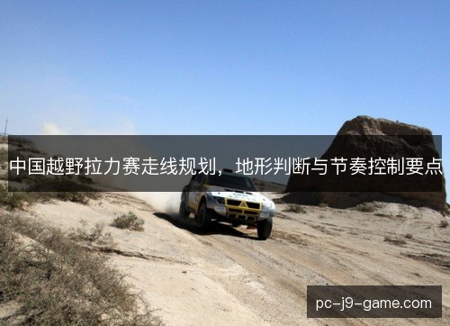 中国越野拉力赛走线规划,地形判断与节奏控制要点 中国越野拉力赛走线规划,地形判断与节奏控制要点